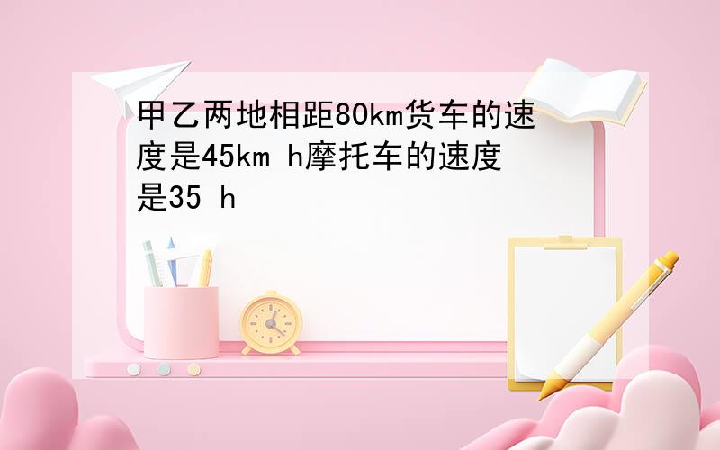 甲乙两地相距80km货车的速度是45km h摩托车的速度是35 h