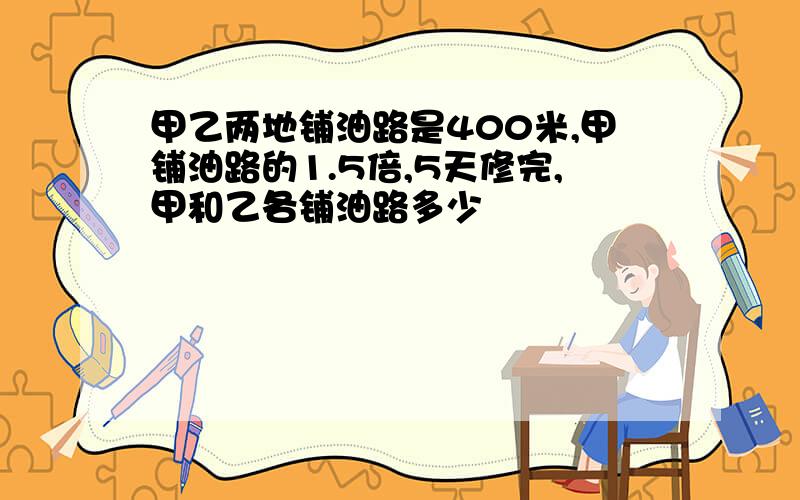 甲乙两地铺油路是400米,甲铺油路的1.5倍,5天修完,甲和乙各铺油路多少