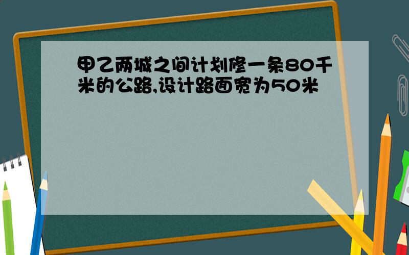 甲乙两城之间计划修一条80千米的公路,设计路面宽为50米