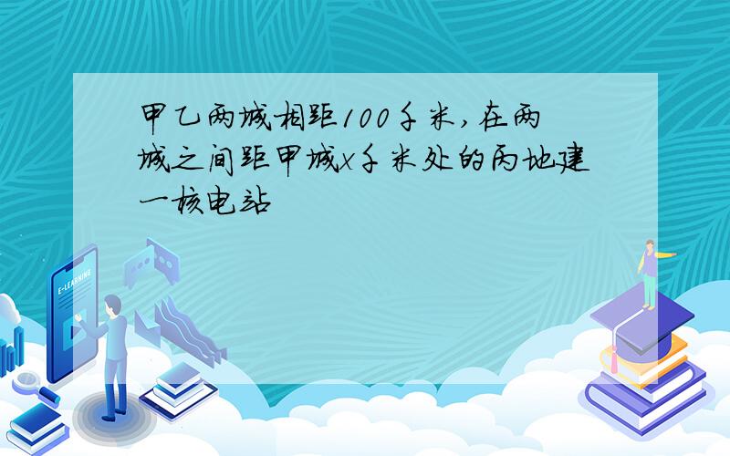 甲乙两城相距100千米,在两城之间距甲城x千米处的丙地建一核电站