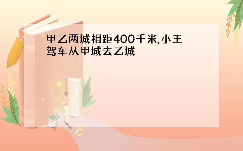 甲乙两城相距400千米,小王驾车从甲城去乙城