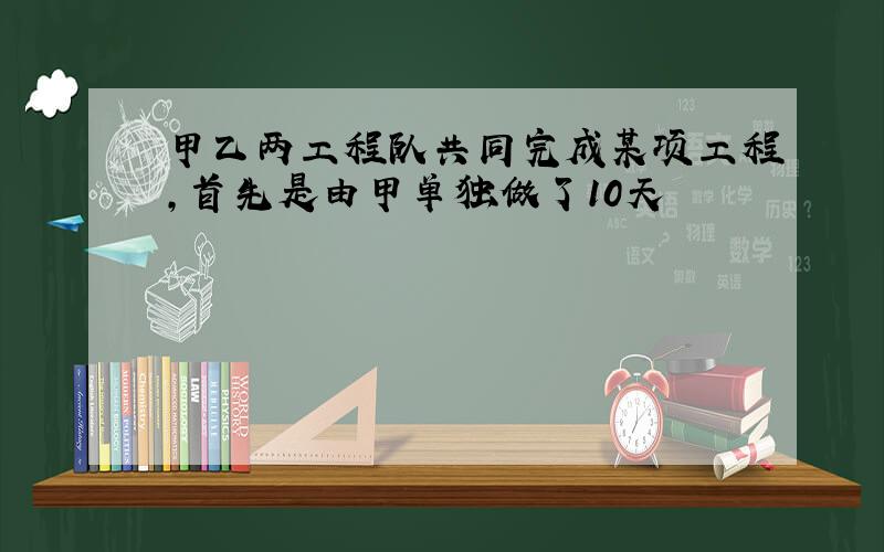 甲乙两工程队共同完成某项工程,首先是由甲单独做了10天