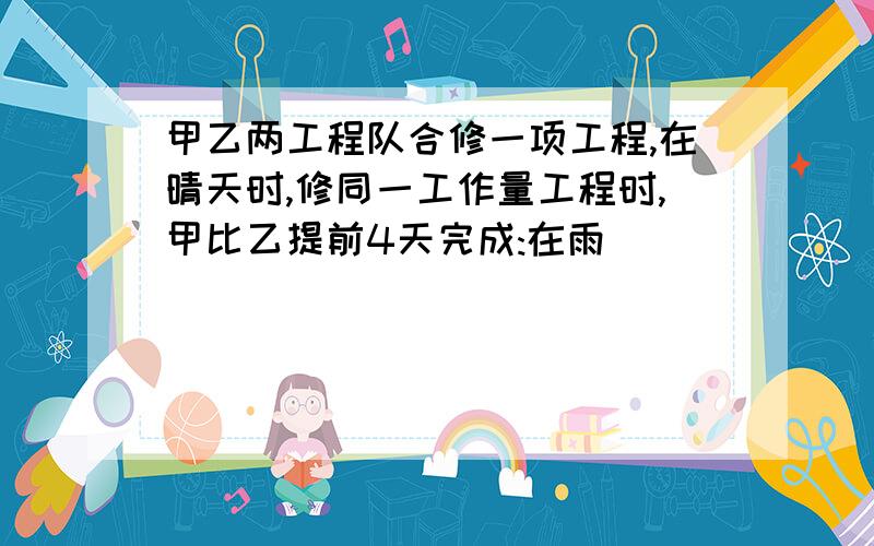 甲乙两工程队合修一项工程,在晴天时,修同一工作量工程时,甲比乙提前4天完成:在雨