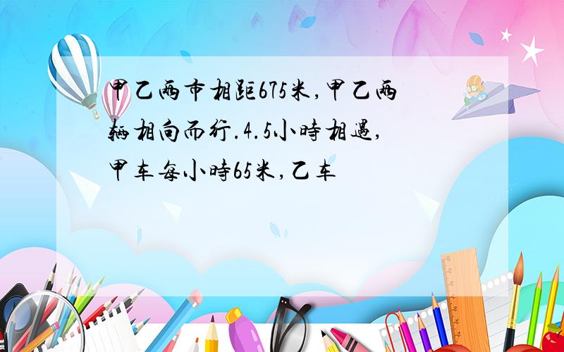 甲乙两市相距675米,甲乙两辆相向而行.4.5小时相遇,甲车每小时65米,乙车