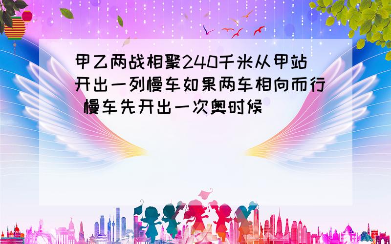 甲乙两战相聚240千米从甲站开出一列慢车如果两车相向而行 慢车先开出一次奥时候