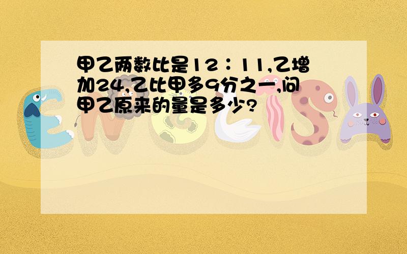 甲乙两数比是12∶11,乙增加24,乙比甲多9分之一,问甲乙原来的量是多少?