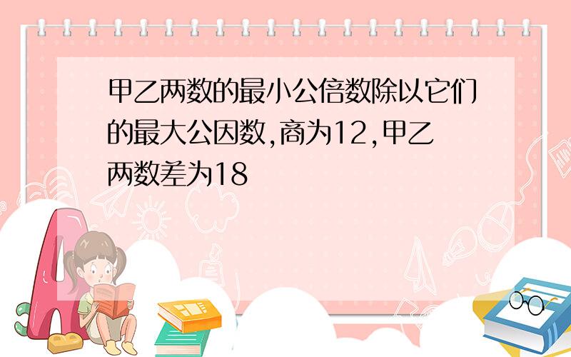 甲乙两数的最小公倍数除以它们的最大公因数,商为12,甲乙两数差为18