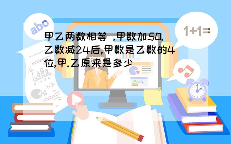 甲乙两数相等 ,甲数加50,乙数减24后,甲数是乙数的4位,甲.乙原来是多少