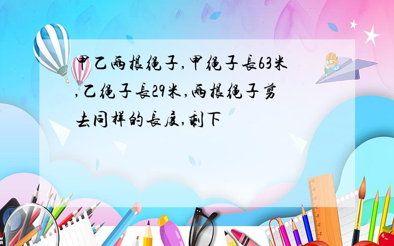 甲乙两根绳子,甲绳子长63米,乙绳子长29米,两根绳子剪去同样的长度,剩下