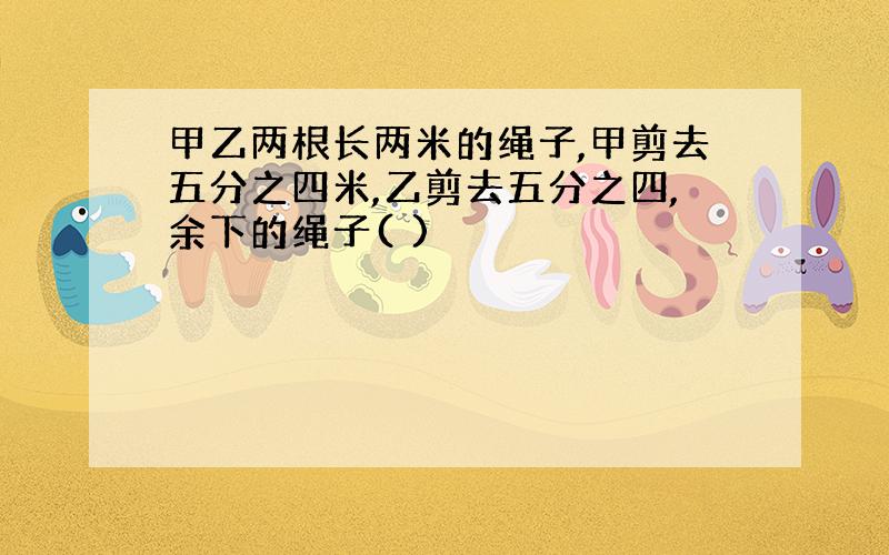 甲乙两根长两米的绳子,甲剪去五分之四米,乙剪去五分之四,余下的绳子( )