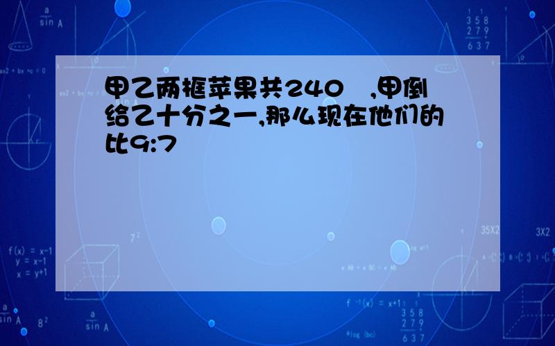 甲乙两框苹果共240㎏,甲倒给乙十分之一,那么现在他们的比9:7