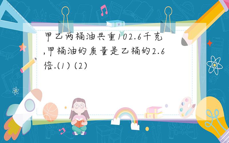 甲乙两桶油共重102.6千克,甲桶油的质量是乙桶的2.6倍.(1) (2)