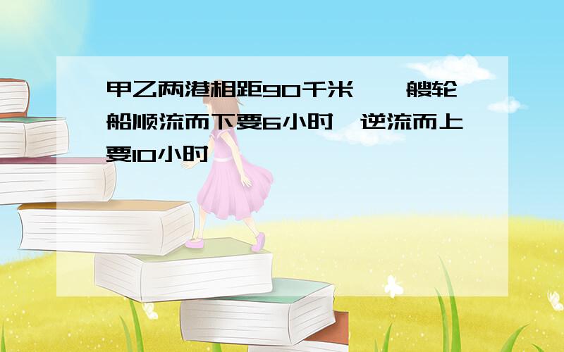 甲乙两港相距90千米,一艘轮船顺流而下要6小时,逆流而上要10小时