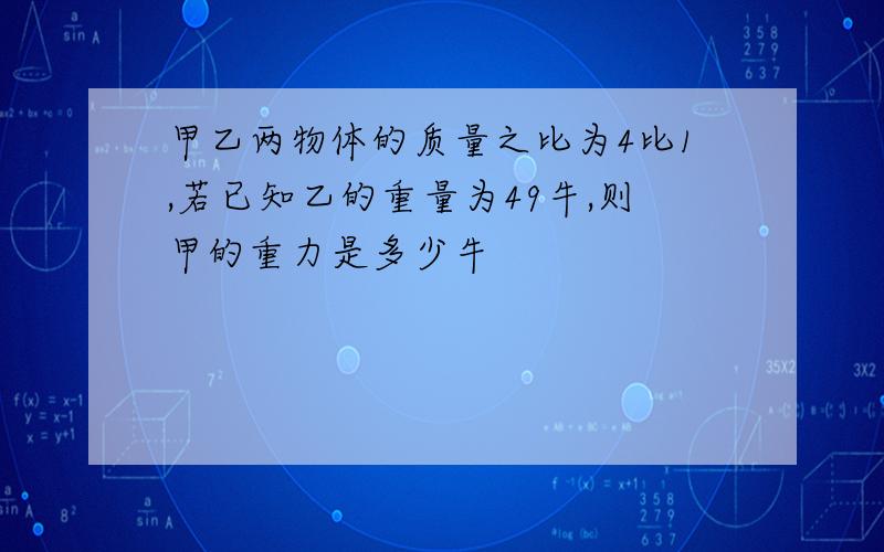 甲乙两物体的质量之比为4比1,若已知乙的重量为49牛,则甲的重力是多少牛