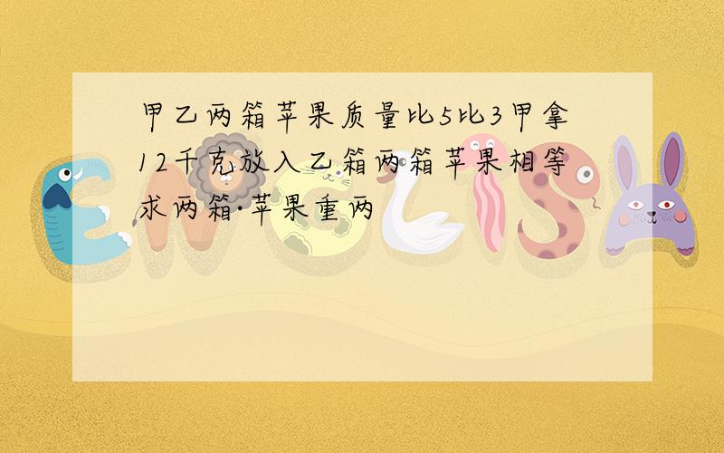 甲乙两箱苹果质量比5比3甲拿12千克放入乙箱两箱苹果相等求两箱·苹果重两