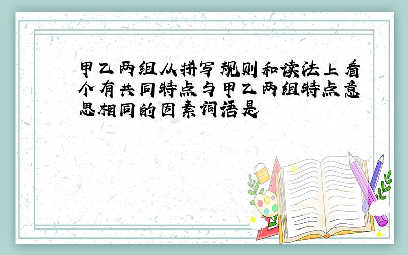 甲乙两组从拼写规则和读法上看个有共同特点与甲乙两组特点意思相同的因素词语是