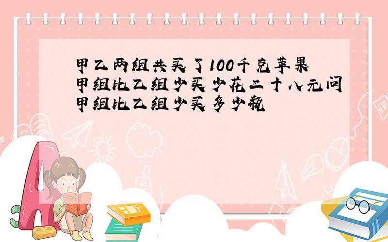 甲乙两组共买了100千克苹果甲组比乙组少买少花二十八元问甲组比乙组少买多少瓶