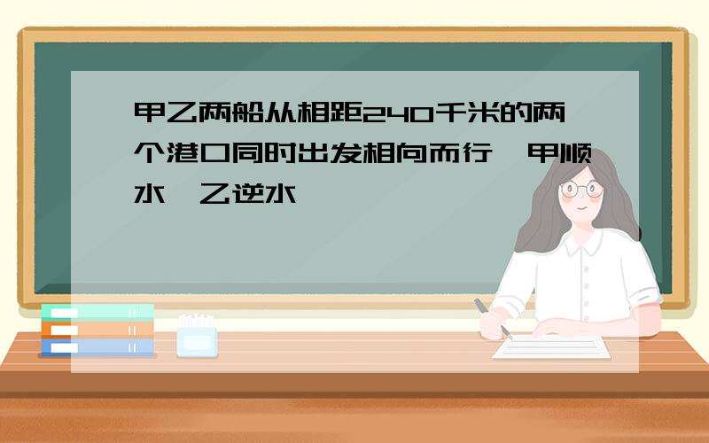 甲乙两船从相距240千米的两个港口同时出发相向而行,甲顺水,乙逆水