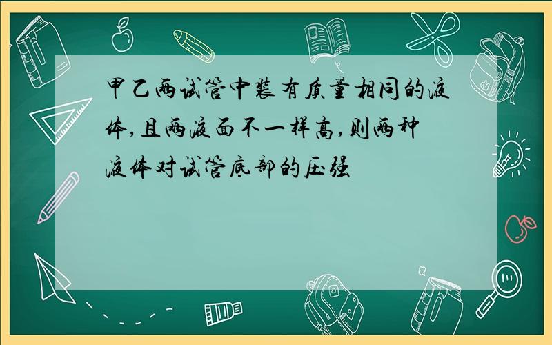 甲乙两试管中装有质量相同的液体,且两液面不一样高,则两种液体对试管底部的压强