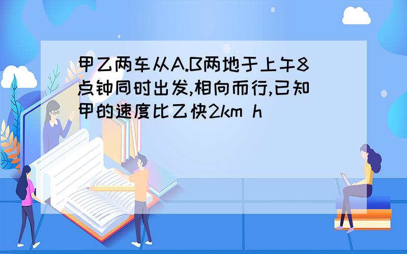 甲乙两车从A.B两地于上午8点钟同时出发,相向而行,已知甲的速度比乙快2km h