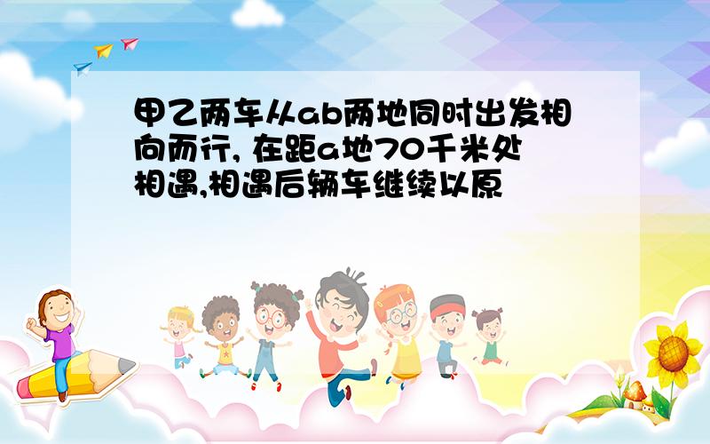 甲乙两车从ab两地同时出发相向而行, 在距a地70千米处相遇,相遇后辆车继续以原