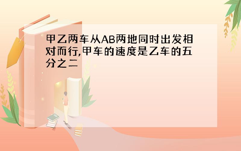 甲乙两车从AB两地同时出发相对而行,甲车的速度是乙车的五分之二