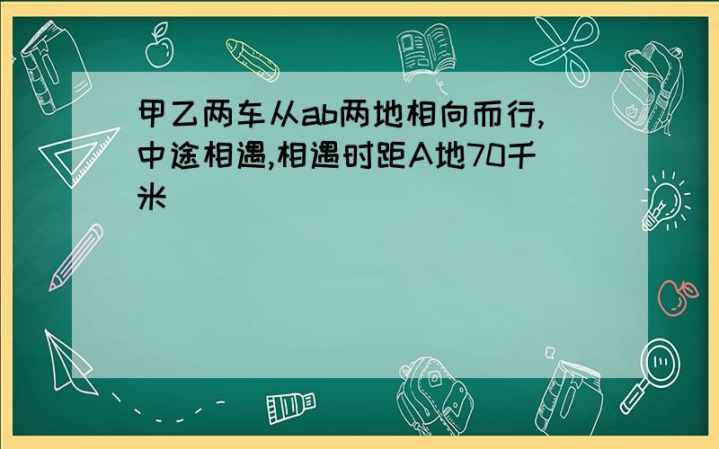 甲乙两车从ab两地相向而行,中途相遇,相遇时距A地70千米