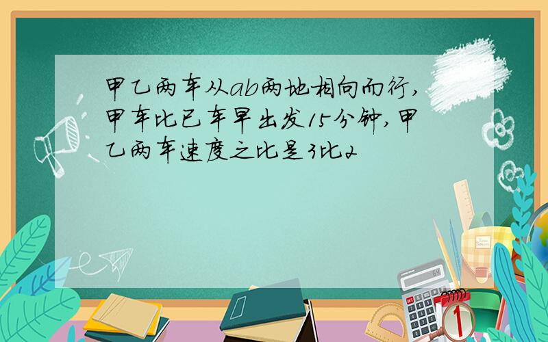 甲乙两车从ab两地相向而行,甲车比已车早出发15分钟,甲乙两车速度之比是3比2