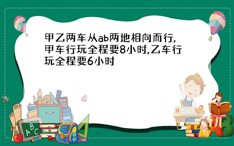 甲乙两车从ab两地相向而行,甲车行玩全程要8小时,乙车行玩全程要6小时