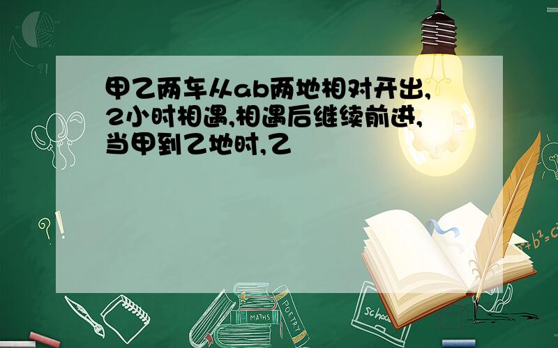 甲乙两车从ab两地相对开出,2小时相遇,相遇后继续前进,当甲到乙地时,乙