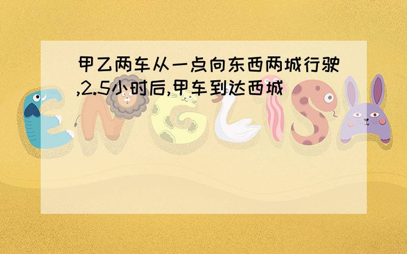 甲乙两车从一点向东西两城行驶,2.5小时后,甲车到达西城