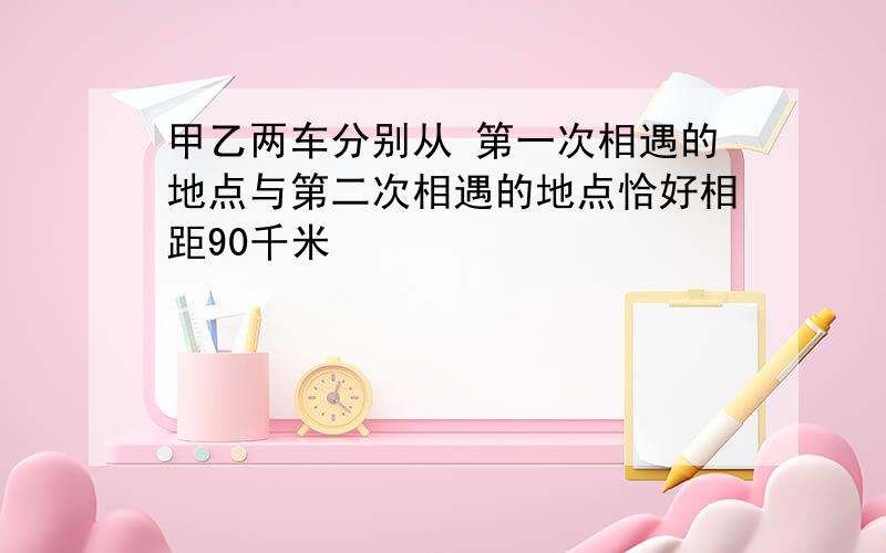 甲乙两车分别从 第一次相遇的地点与第二次相遇的地点恰好相距90千米