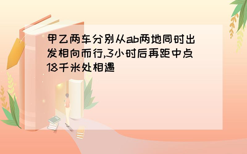 甲乙两车分别从ab两地同时出发相向而行,3小时后再距中点18千米处相遇