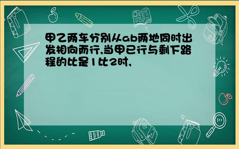 甲乙两车分别从ab两地同时出发相向而行,当甲已行与剩下路程的比是1比2时,