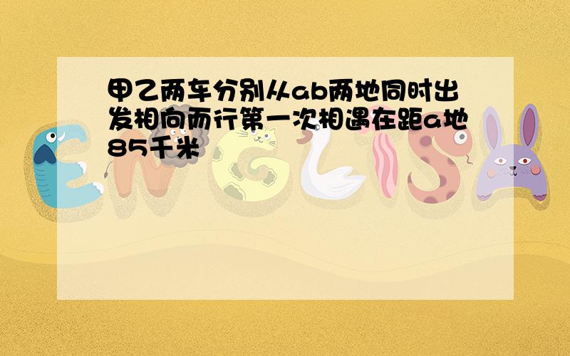 甲乙两车分别从ab两地同时出发相向而行第一次相遇在距a地85千米