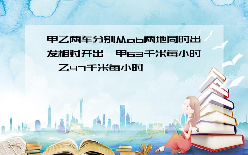 甲乙两车分别从ab两地同时出发相对开出,甲63千米每小时,乙47千米每小时