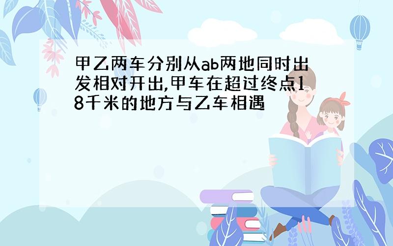 甲乙两车分别从ab两地同时出发相对开出,甲车在超过终点18千米的地方与乙车相遇