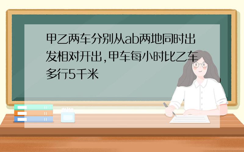 甲乙两车分别从ab两地同时出发相对开出,甲车每小时比乙车多行5千米