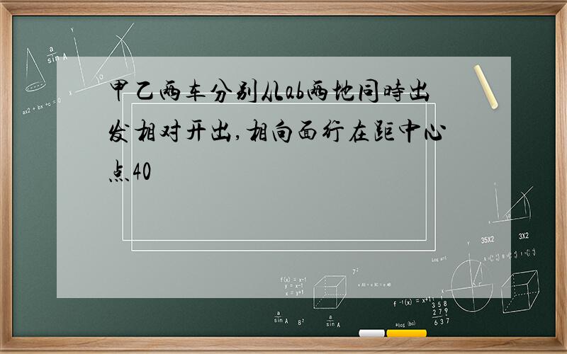 甲乙两车分别从ab两地同时出发相对开出,相向面行在距中心点40