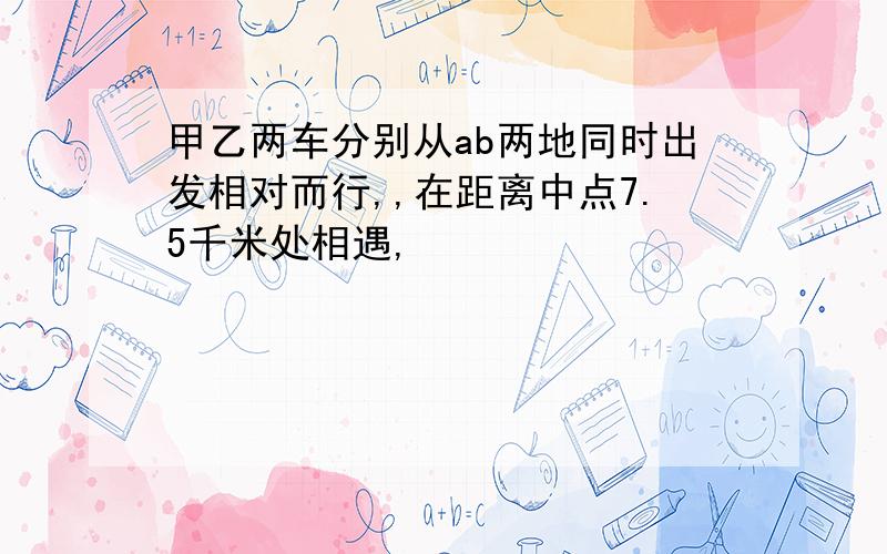 甲乙两车分别从ab两地同时出发相对而行,,在距离中点7.5千米处相遇,