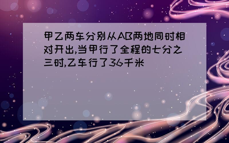 甲乙两车分别从AB两地同时相对开出,当甲行了全程的七分之三时,乙车行了36千米