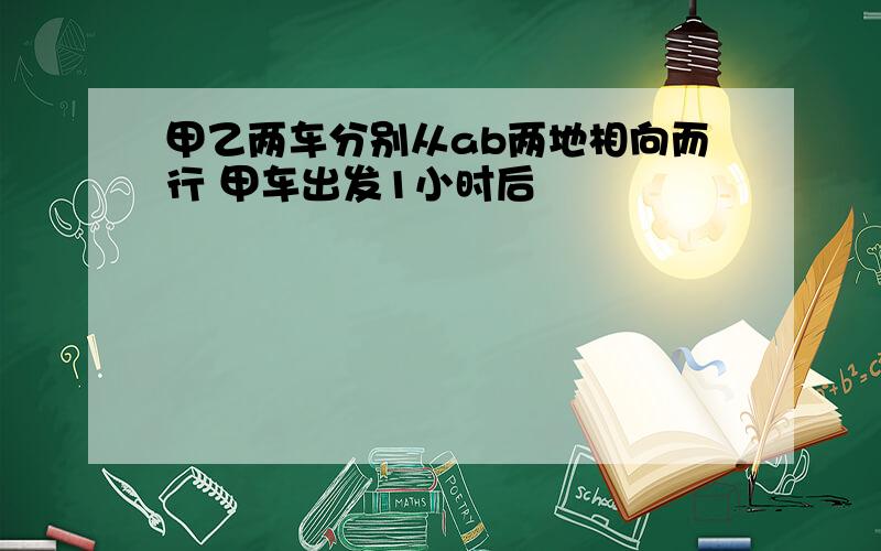 甲乙两车分别从ab两地相向而行 甲车出发1小时后