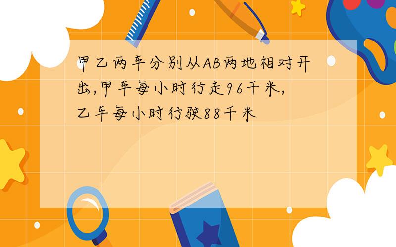 甲乙两车分别从AB两地相对开出,甲车每小时行走96千米,乙车每小时行驶88千米