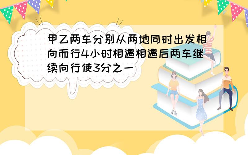 甲乙两车分别从两地同时出发相向而行4小时相遇相遇后两车继续向行使3分之一