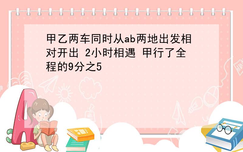 甲乙两车同时从ab两地出发相对开出 2小时相遇 甲行了全程的9分之5