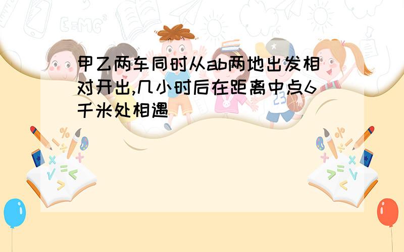 甲乙两车同时从ab两地出发相对开出,几小时后在距离中点6千米处相遇