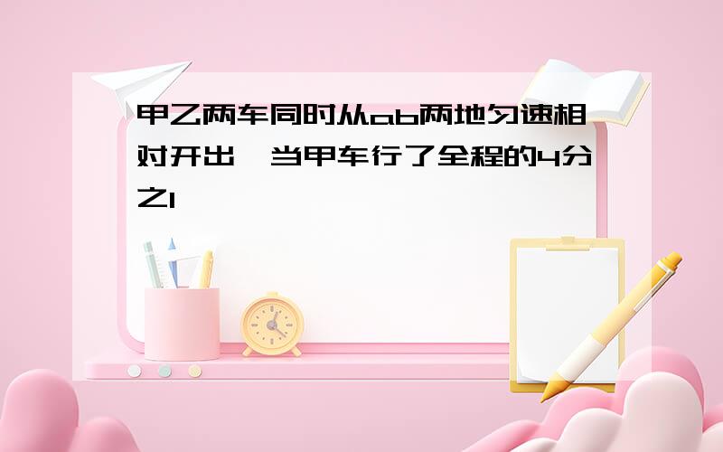 甲乙两车同时从ab两地匀速相对开出,当甲车行了全程的4分之1