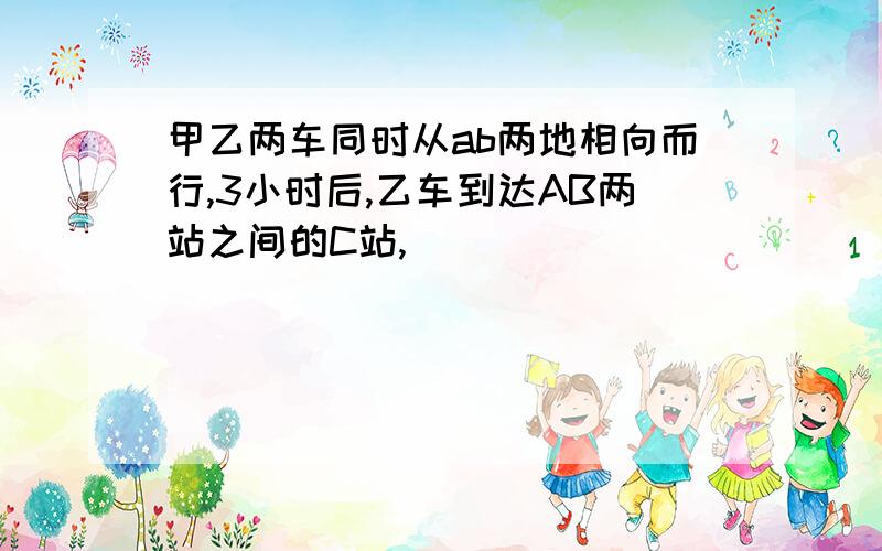 甲乙两车同时从ab两地相向而行,3小时后,乙车到达AB两站之间的C站,