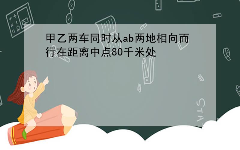 甲乙两车同时从ab两地相向而行在距离中点80千米处