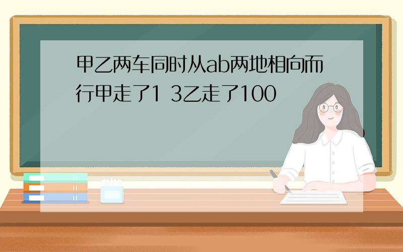 甲乙两车同时从ab两地相向而行甲走了1 3乙走了100